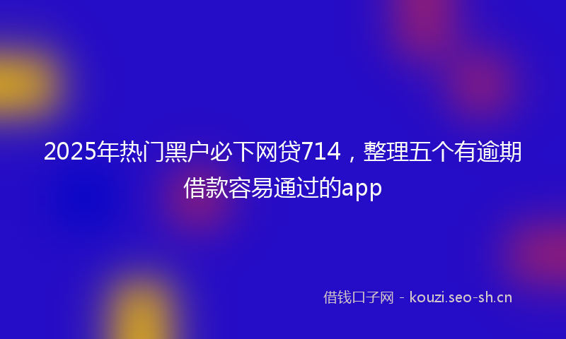 2025年热门黑户必下网贷714，整理五个有逾期借款容易通过的app