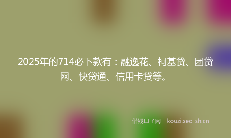 2025年的714必下款有：融逸花、柯基贷、团贷网、快贷通、信用卡贷等。