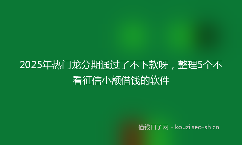 2025年热门龙分期通过了不下款呀，整理5个不看征信小额借钱的软件