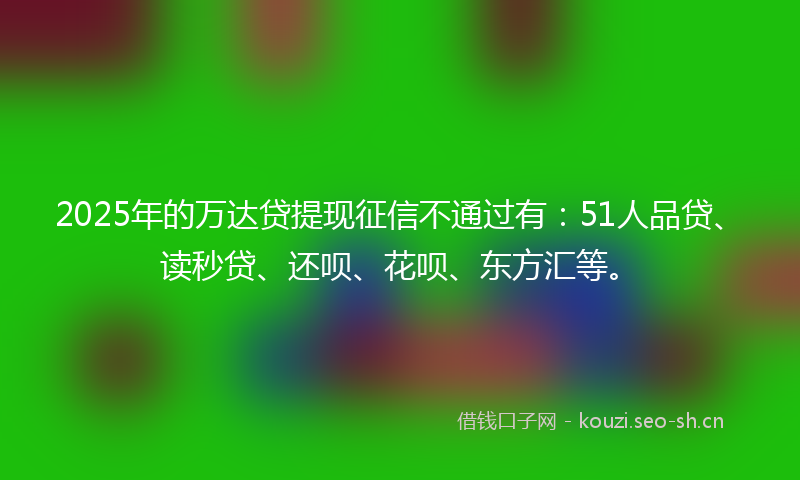 2025年的万达贷提现征信不通过有：51人品贷、读秒贷、还呗、花呗、东方汇等。