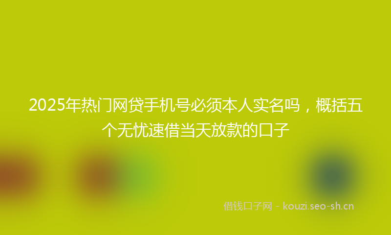 2025年热门网贷手机号必须本人实名吗，概括五个无忧速借当天放款的口子