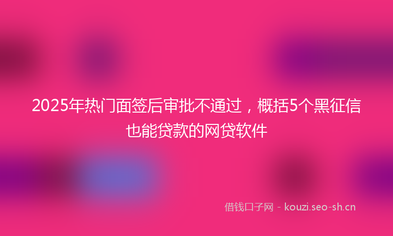 2025年热门面签后审批不通过，概括5个黑征信也能贷款的网贷软件