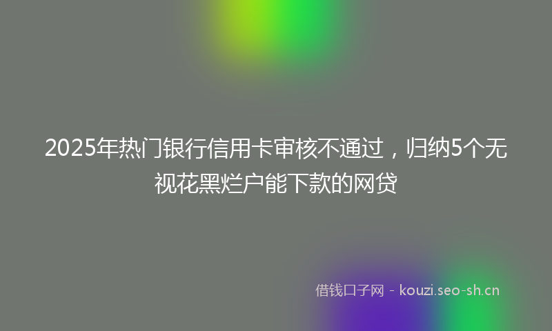 2025年热门银行信用卡审核不通过，归纳5个无视花黑烂户能下款的网贷