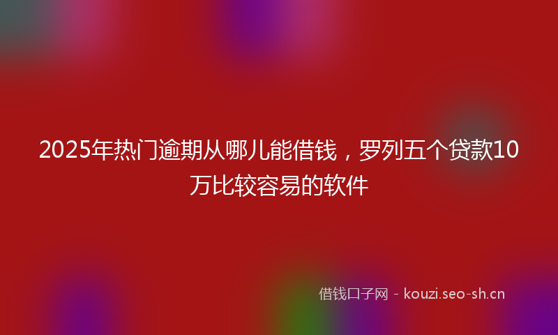 2025年热门逾期从哪儿能借钱，罗列五个贷款10万比较容易的软件