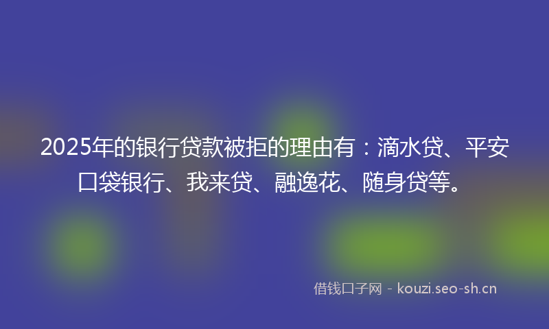 2025年的银行贷款被拒的理由有：滴水贷、平安口袋银行、我来贷、融逸花、随身贷等。