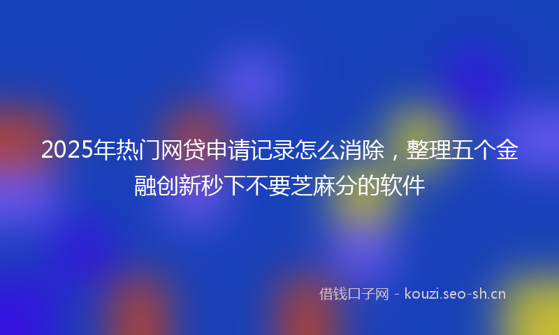 2025年热门网贷申请记录怎么消除，整理五个金融创新秒下不要芝麻分的软件