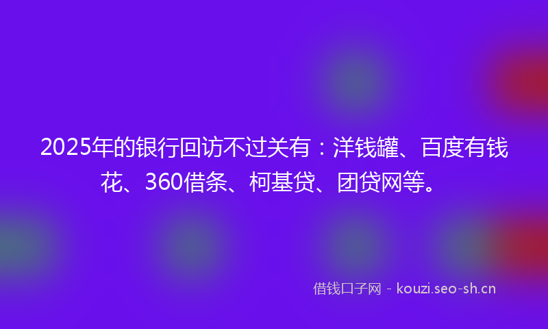 2025年的银行回访不过关有：洋钱罐、百度有钱花、360借条、柯基贷、团贷网等。