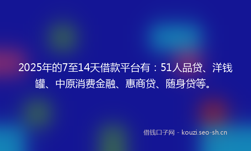 2025年的7至14天借款平台有：51人品贷、洋钱罐、中原消费金融、惠商贷、随身贷等。