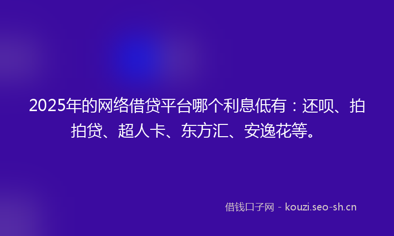 2025年的网络借贷平台哪个利息低有：还呗、拍拍贷、超人卡、东方汇、安逸花等。