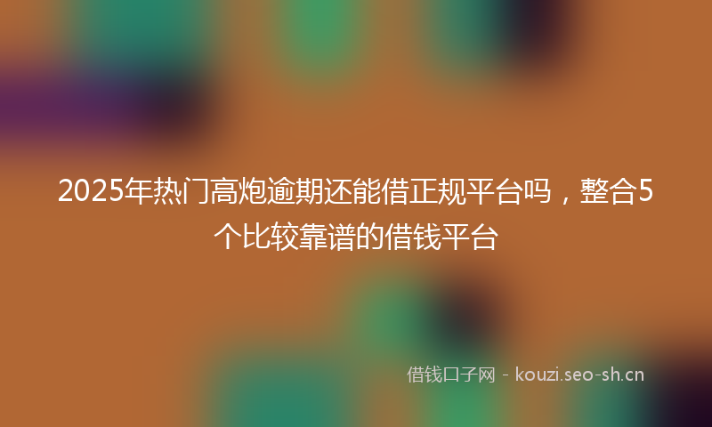 2025年热门高炮逾期还能借正规平台吗，整合5个比较靠谱的借钱平台