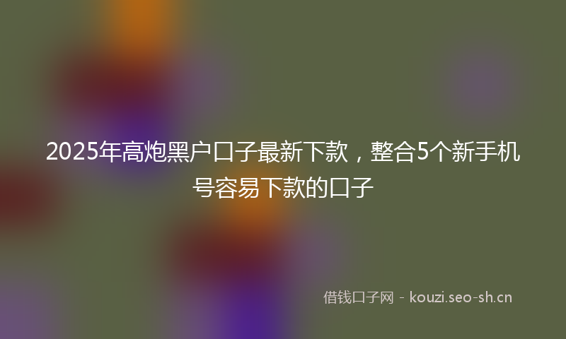 2025年高炮黑户口子最新下款,整合5个新手机号容易下款的口子