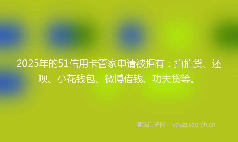 2025年的51信用卡管家申请被拒有:拍拍贷、还呗、小花钱包、微博借钱、功夫贷等。