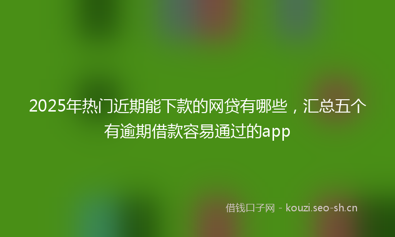 2025年热门近期能下款的网贷有哪些，汇总五个有逾期借款容易通过的app