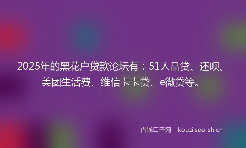 2025年的黑花户贷款论坛有：51人品贷、还呗、美团生活费、维信卡卡贷、e微贷等。
