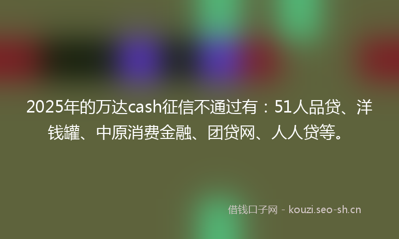 2025年的万达cash征信不通过有:51人品贷、洋钱罐、中原消费金融、团贷网、人人贷等。