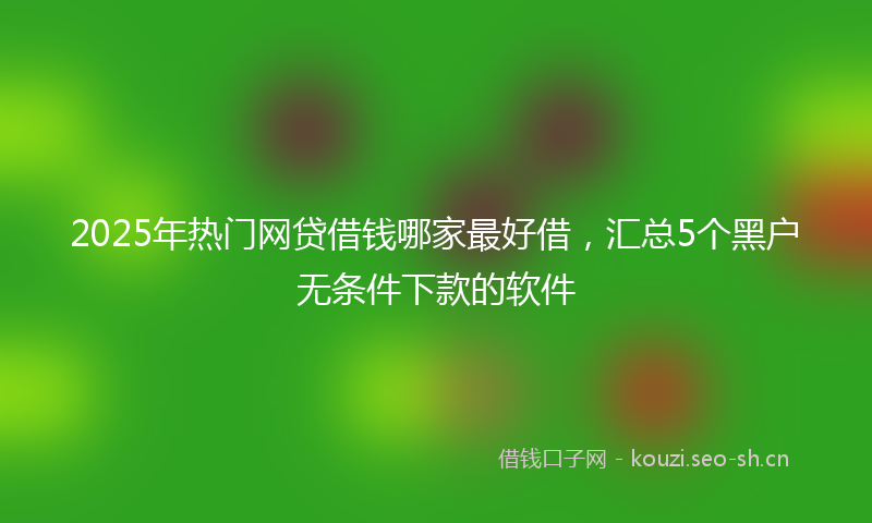 2025年热门网贷借钱哪家最好借，汇总5个黑户无条件下款的软件