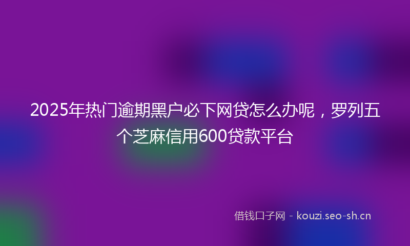 2025年热门逾期黑户必下网贷怎么办呢，罗列五个芝麻信用600贷款平台