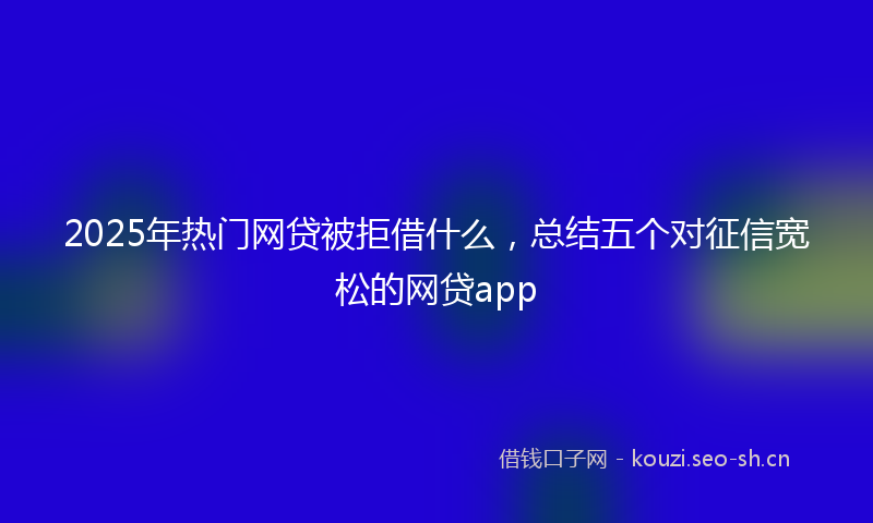 2025年热门网贷被拒借什么，总结五个对征信宽松的网贷app