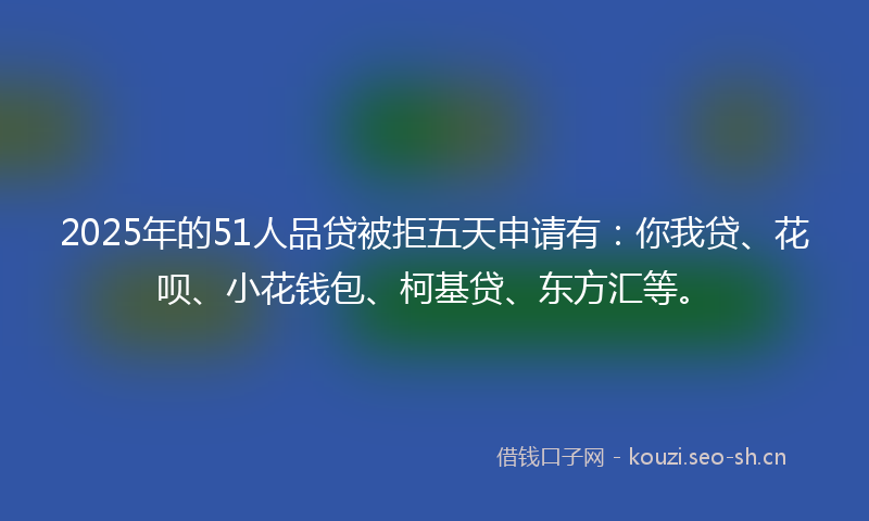 2025年的51人品贷被拒五天申请有：你我贷、花呗、小花钱包、柯基贷、东方汇等。