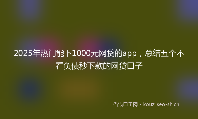 2025年热门能下1000元网贷的app，总结五个不看负债秒下款的网贷口子
