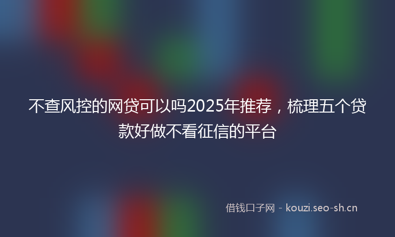不查风控的网贷可以吗2025年推荐，梳理五个贷款好做不看征信的平台