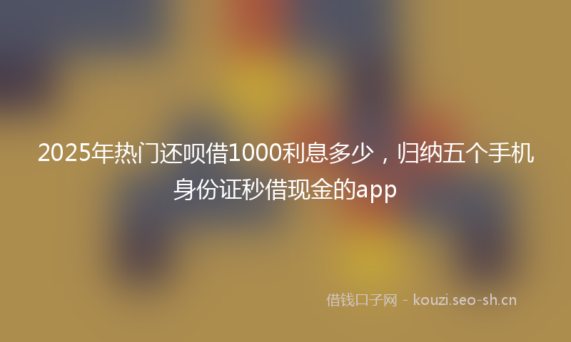 2025年热门还呗借1000利息多少,归纳五个手机身份证秒借现金的app