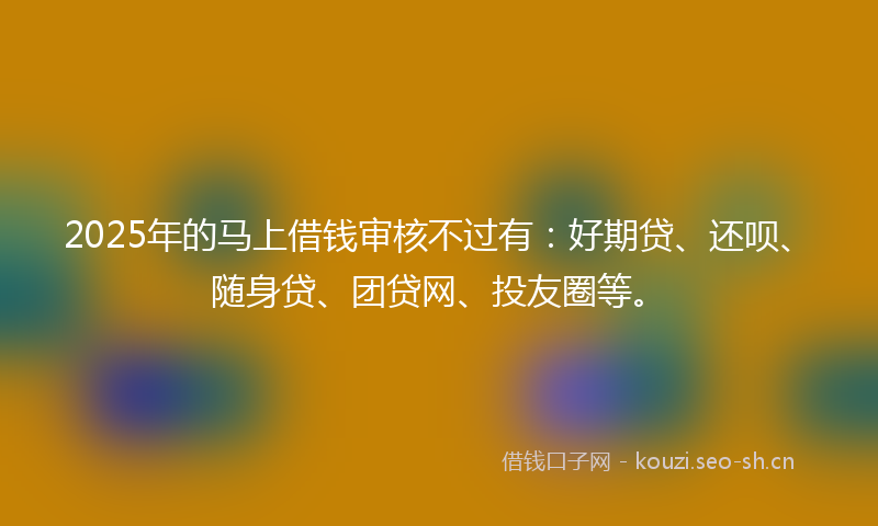 2025年的马上借钱审核不过有：好期贷、还呗、随身贷、团贷网、投友圈等。
