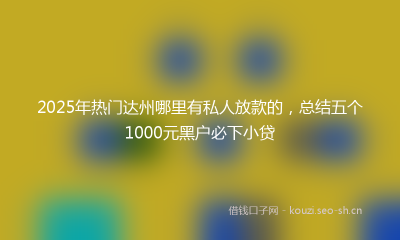 2025年热门达州哪里有私人放款的，总结五个1000元黑户必下小贷