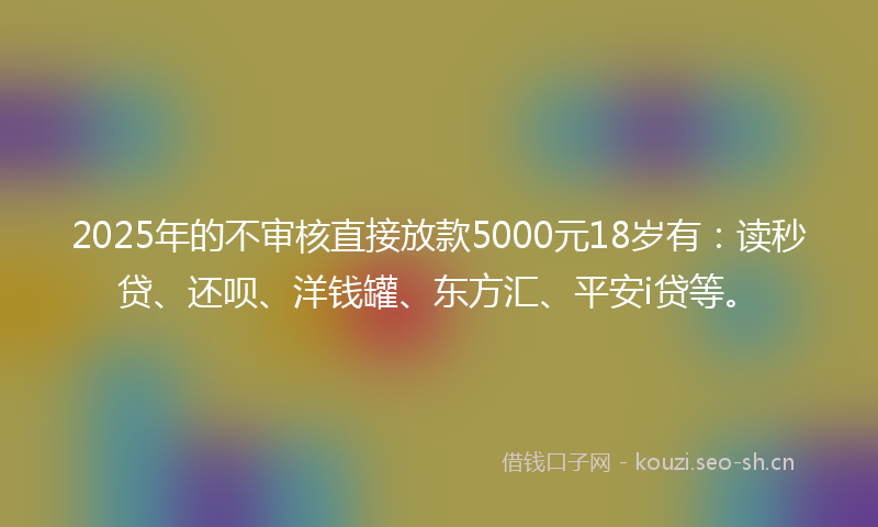 2025年的不审核直接放款5000元18岁有：读秒贷、还呗、洋钱罐、东方汇、平安i贷等。