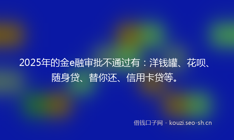2025年的金e融审批不通过有:洋钱罐、花呗、随身贷、替你还、信用卡贷等。