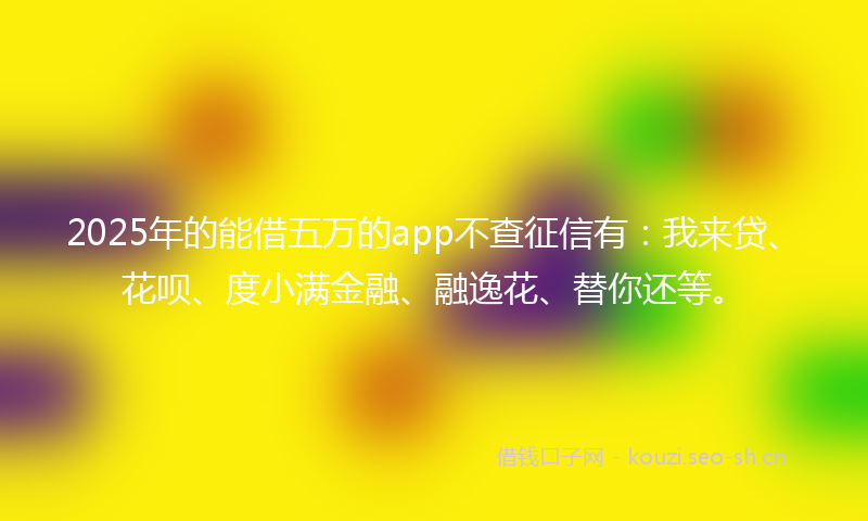 2025年的能借五万的app不查征信有：我来贷、花呗、度小满金融、融逸花、替你还等。
