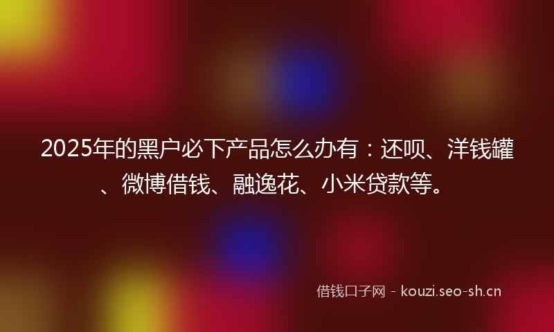 2025年的黑户必下产品怎么办有：还呗、洋钱罐、微博借钱、融逸花、小米贷款等。