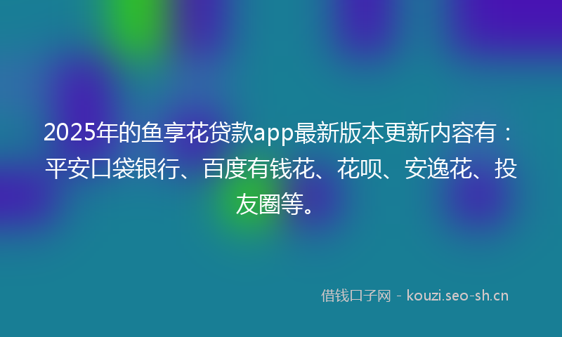 2025年的鱼享花贷款app最新版本更新内容有：平安口袋银行、百度有钱花、花呗、安逸花、投友圈等。