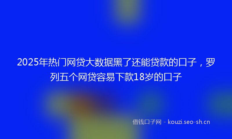 2025年热门网贷大数据黑了还能贷款的口子，罗列五个网贷容易下款18岁的口子