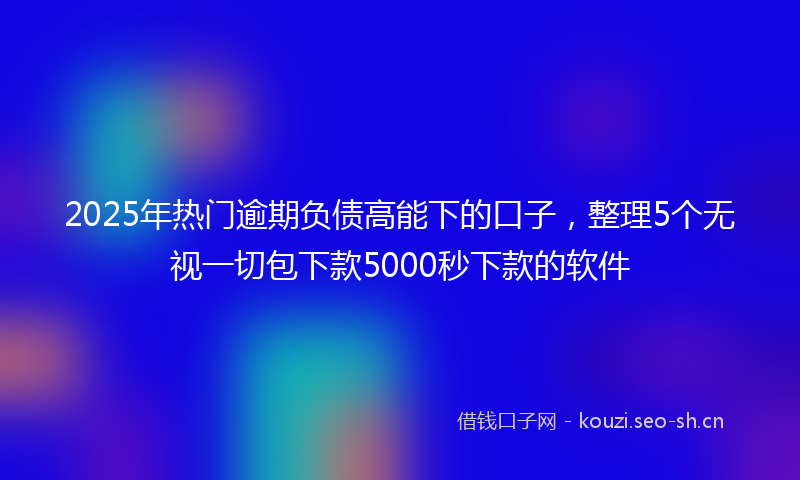 2025年热门逾期负债高能下的口子，整理5个无视一切包下款5000秒下款的软件
