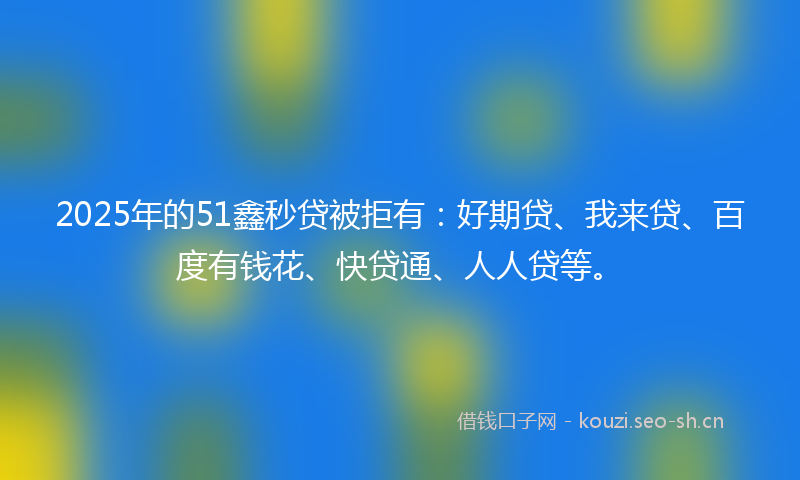 2025年的51鑫秒贷被拒有：好期贷、我来贷、百度有钱花、快贷通、人人贷等。