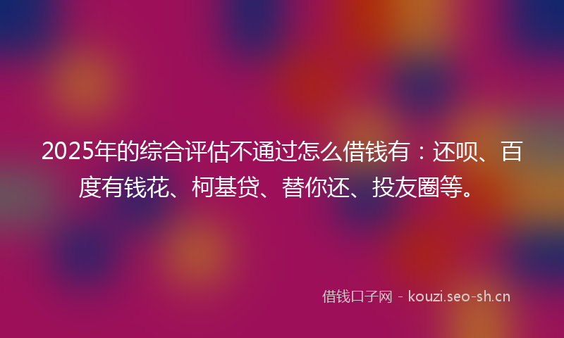 2025年的综合评估不通过怎么借钱有：还呗、百度有钱花、柯基贷、替你还、投友圈等。