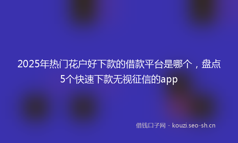 2025年热门花户好下款的借款平台是哪个，盘点5个快速下款无视征信的app