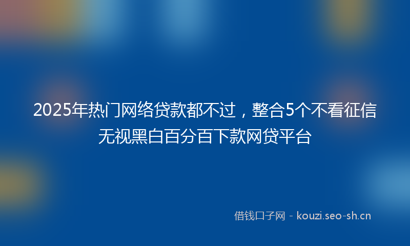 2025年热门网络贷款都不过，整合5个不看征信无视黑白百分百下款网贷平台