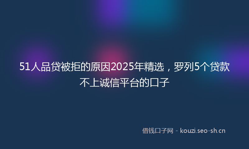 51人品贷被拒的原因2025年精选，罗列5个贷款不上诚信平台的口子