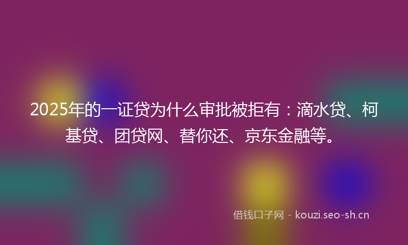 2025年的一证贷为什么审批被拒有：滴水贷、柯基贷、团贷网、替你还、京东金融等。