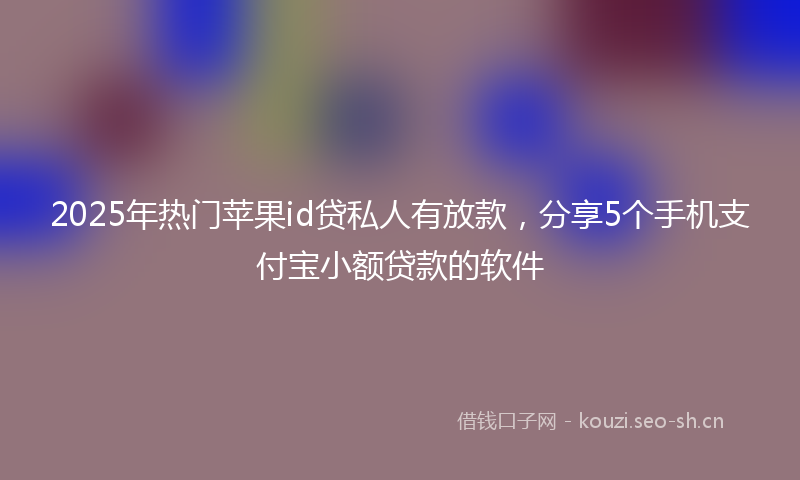 2025年热门苹果id贷私人有放款，分享5个手机支付宝小额贷款的软件