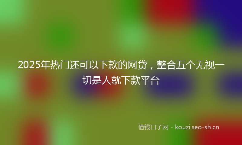 2025年热门还可以下款的网贷，整合五个无视一切是人就下款平台