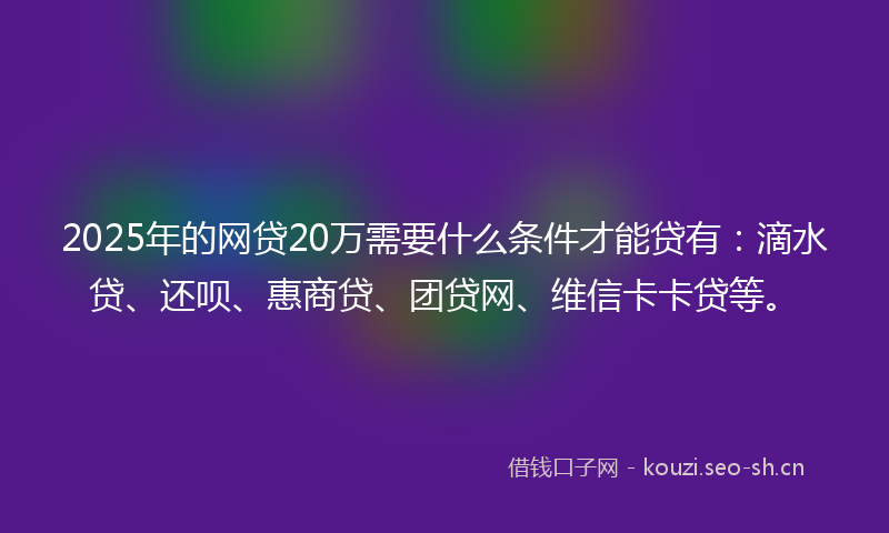 2025年的网贷20万需要什么条件才能贷有：滴水贷、还呗、惠商贷、团贷网、维信卡卡贷等。