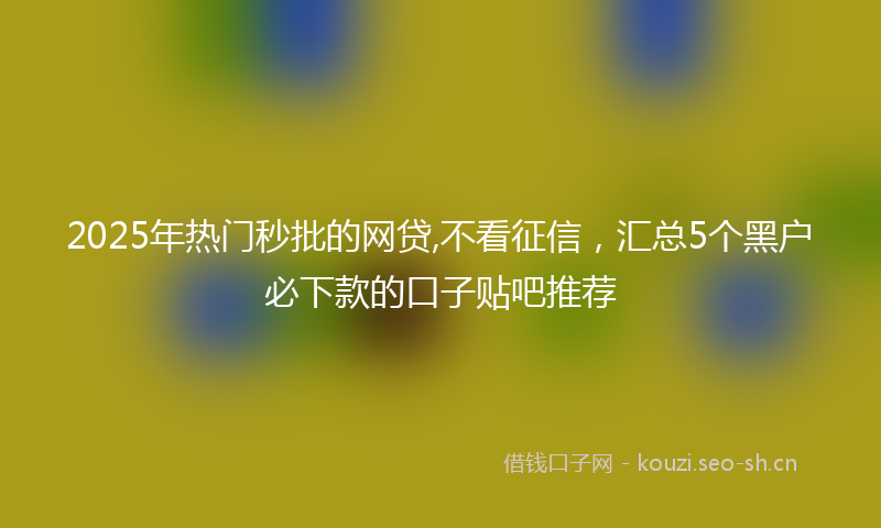 2025年热门秒批的网贷,不看征信，汇总5个黑户必下款的口子贴吧推荐