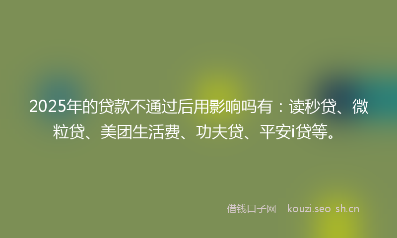 2025年的贷款不通过后用影响吗有：读秒贷、微粒贷、美团生活费、功夫贷、平安i贷等。