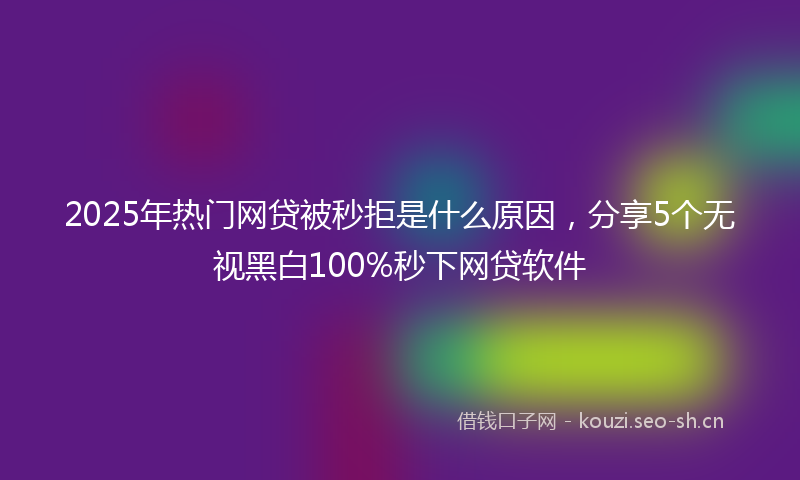 2025年热门网贷被秒拒是什么原因，分享5个无视黑白100%秒下网贷软件
