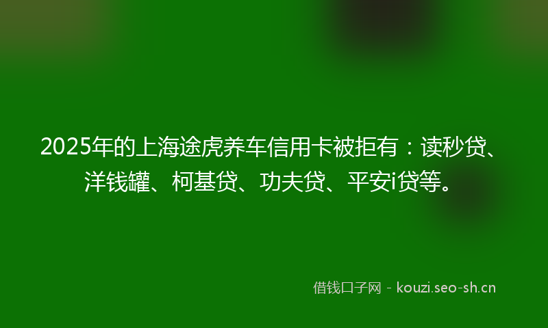 2025年的上海途虎养车信用卡被拒有：读秒贷、洋钱罐、柯基贷、功夫贷、平安i贷等。