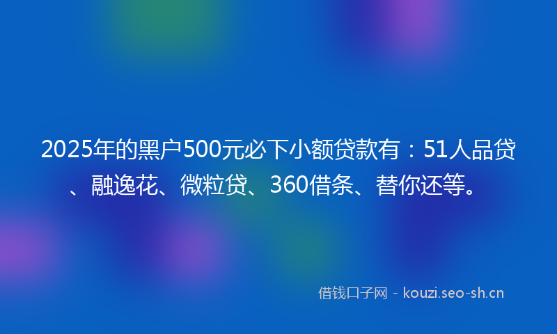 2025年的黑户500元必下小额贷款有：51人品贷、融逸花、微粒贷、360借条、替你还等。