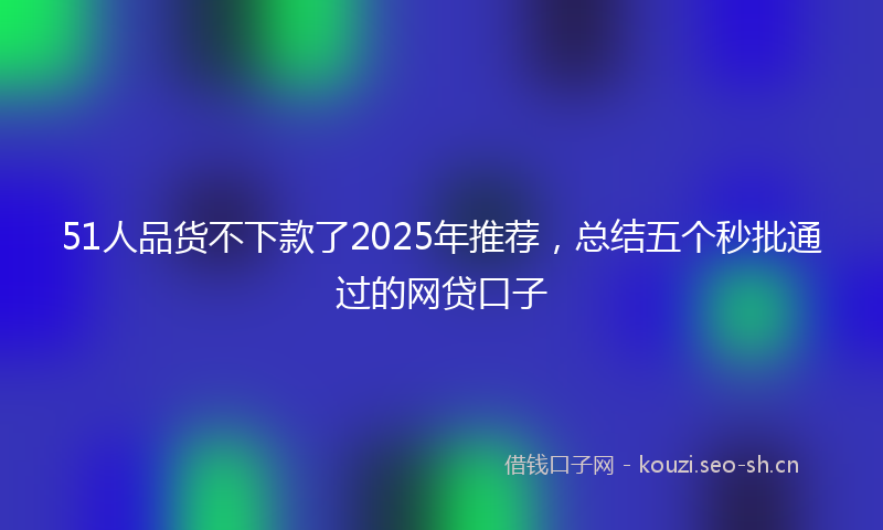 51人品货不下款了2025年推荐，总结五个秒批通过的网贷口子